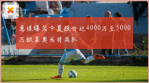 意媒曝若今夏报价达4000万至5000万欧莱奥或将离队