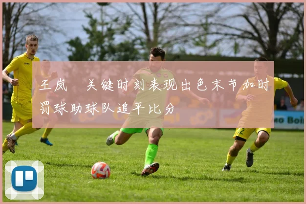 王岚嵚关键时刻表现出色末节加时罚球助球队追平比分