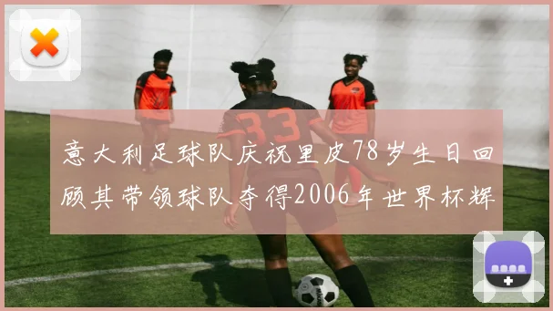 意大利足球队庆祝里皮78岁生日回顾其带领球队夺得2006年世界杯辉煌历程