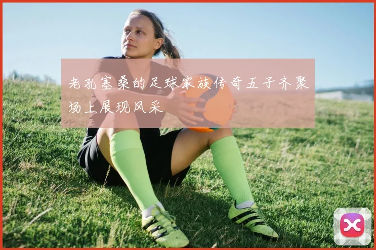 老孔塞桑的足球家族传奇五子齐聚场上展现风采