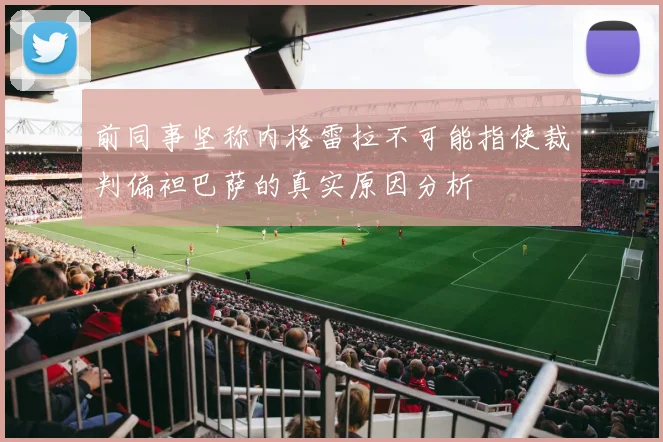 前同事坚称内格雷拉不可能指使裁判偏袒巴萨的真实原因分析