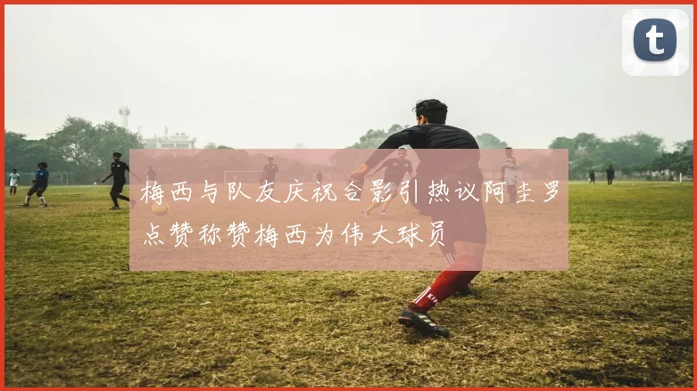 梅西与队友庆祝合影引热议阿圭罗点赞称赞梅西为伟大球员