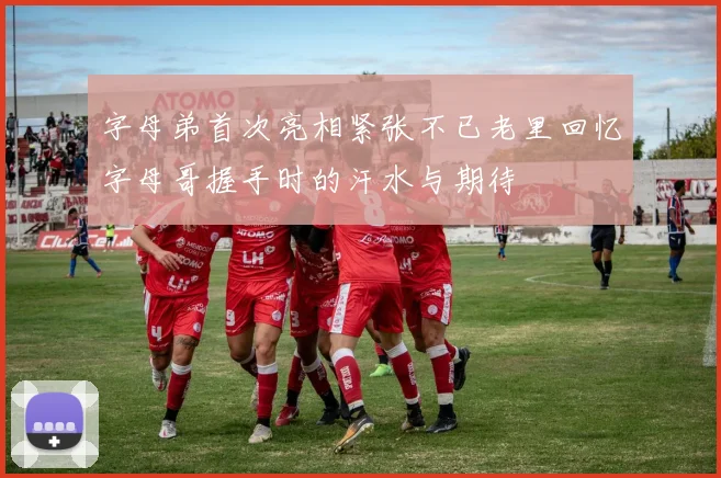字母弟首次亮相紧张不已老里回忆字母哥握手时的汗水与期待