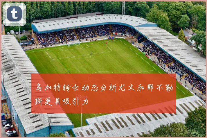乌加特转会动态分析尤文和那不勒斯更具吸引力