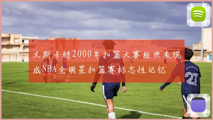 文斯卡特2000年扣篮大赛经典表现成NBA全明星扣篮赛标志性记忆