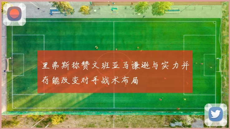 里弗斯称赞文班亚马谦逊与实力并存能改变对手战术布局