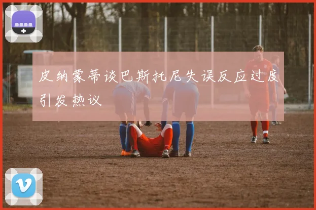 皮纳蒙蒂谈巴斯托尼失误反应过度引发热议