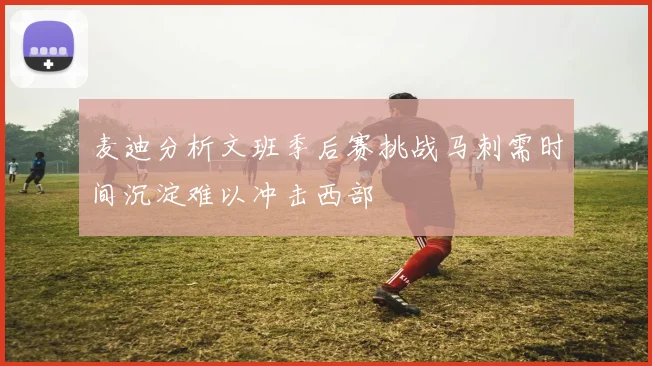 麦迪分析文班季后赛挑战马刺需时间沉淀难以冲击西部