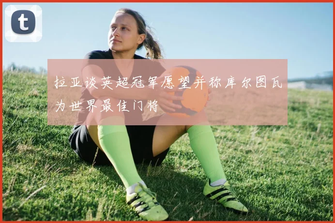 拉亚谈英超冠军愿望并称库尔图瓦为世界最佳门将