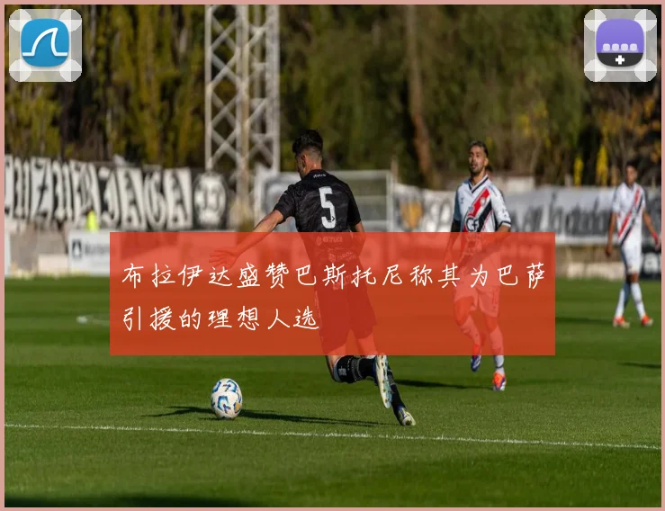 布拉伊达盛赞巴斯托尼称其为巴萨引援的理想人选