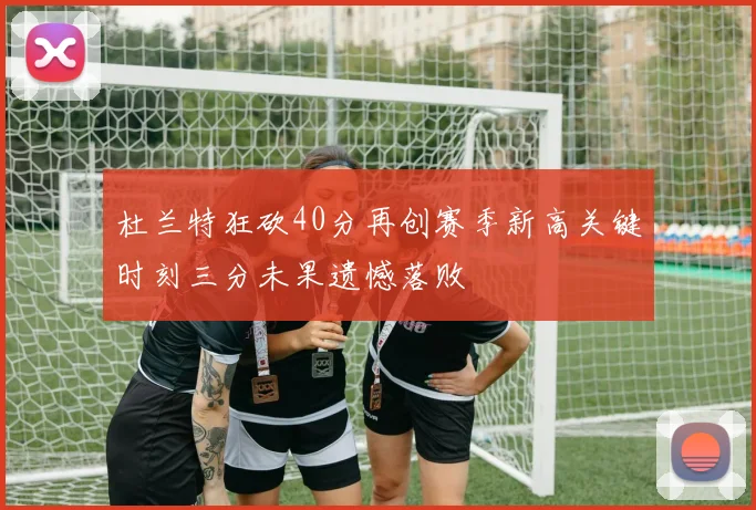 杜兰特狂砍40分再创赛季新高关键时刻三分未果遗憾落败