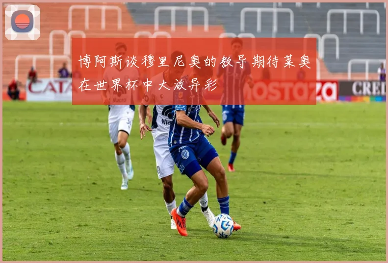博阿斯谈穆里尼奥的教导期待莱奥在世界杯中大放异彩