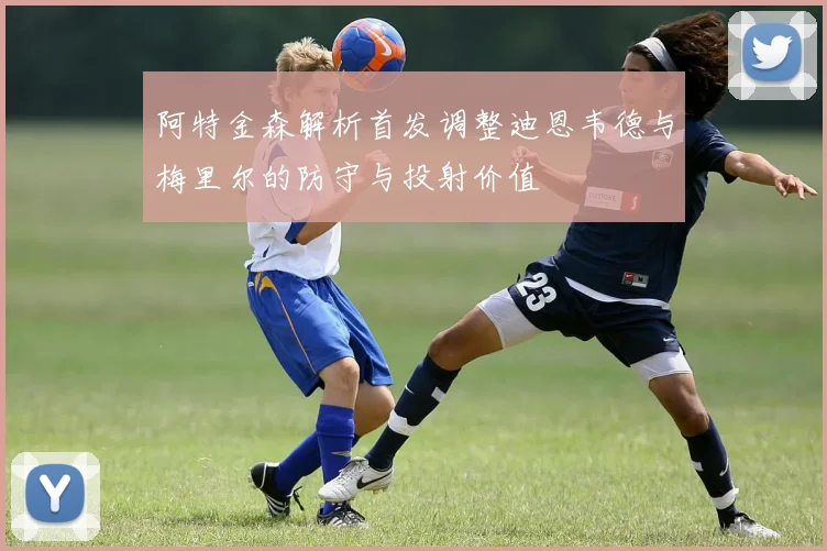 阿特金森解析首发调整迪恩韦德与梅里尔的防守与投射价值