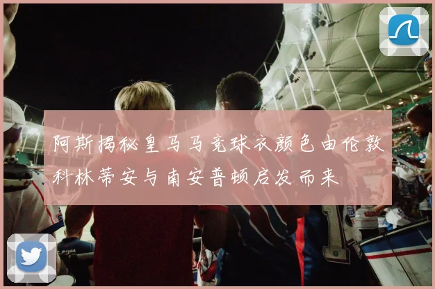 阿斯揭秘皇马马竞球衣颜色由伦敦科林蒂安与南安普顿启发而来