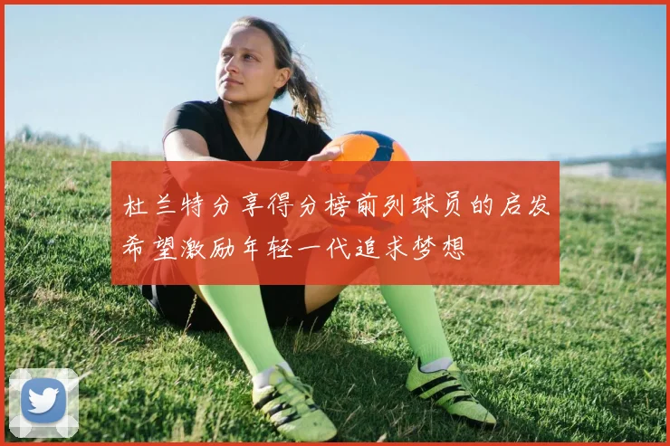 杜兰特分享得分榜前列球员的启发希望激励年轻一代追求梦想