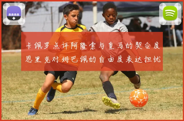 卡佩罗点评阿隆索与皇马的契合度恩里克对姆巴佩的自由度表达担忧
