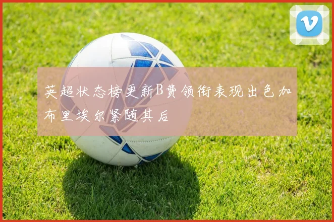 英超状态榜更新B费领衔表现出色加布里埃尔紧随其后