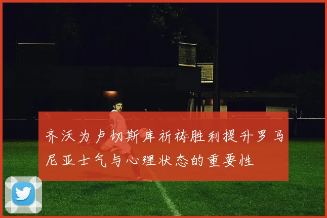 齐沃为卢切斯库祈祷胜利提升罗马尼亚士气与心理状态的重要性